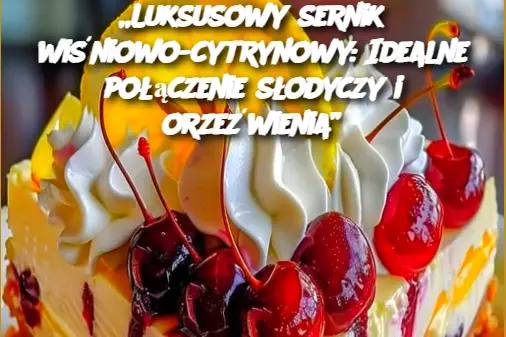 „Luksusowy sernik wiśniowo-cytrynowy: Idealne połączenie słodyczy i orzeźwienia”