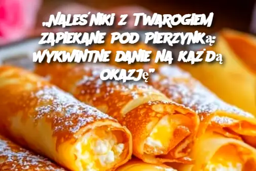 „Naleśniki z Twarogiem Zapiekane Pod Pierzynką: Wykwintne danie na każdą okazję”